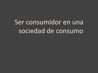 Ser consumidor en una
 sociedad de consumo
 