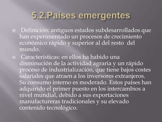     Definición: antiguos estados subdesarrollados que
    han experimentado un procesos de crecimiento
    económico rápido y superior al del resto del
    mundo.
    Características: en ellos ha habido una
    disminución de la actividad agraria y un rápido
    proceso de industrialización, que tiene bajos costes
    salariales que atraen a los inversores extranjeros.
    Su consumo interno es moderado. Estos países han
    adquirido el primer puesto en los intercambios a
    nivel mundial, debido a sus exportaciones
    manufactureras tradicionales y su elevado
    contenido tecnológico.
 