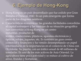    Hong Kong es un país desarrollado que fue cedido por Gran
    Bretaña a China en 1842. Es un país emergente que forma
    parte de los dragones asiáticos.
   Características económicas: las grandes facilidades concedidas
    al capital extranjero y las ventajas de su situación geográfica
    han convertido a Hong-Kong en un centro
    industrial, productor de
    textiles, confecciones, plásticos, aparatos electrónicos y
    ópticos, relojes, juguetes, etc. Es también un gran centro
    comercial y financiero y ha venido desempeñando un papel
    intermediario de la importancias en el comercio de China con
    Occidente. Su puerto, con un tráfico anual de 40 millones de
    toneladas. Es uno de los más activos de Asia Oriental. La
    agricultura tiene poca actividad y se reduce al cultivo de
    arroz, frutales y hortalizas.
 