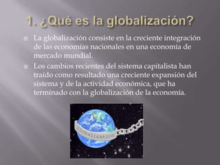    La globalización consiste en la creciente integración
    de las economías nacionales en una economía de
    mercado mundial.
   Los cambios recientes del sistema capitalista han
    traído como resultado una creciente expansión del
    sistema y de la actividad económica, que ha
    terminado con la globalización de la economía.
 
