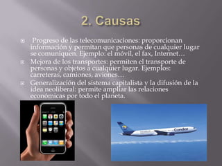     Progreso de las telecomunicaciones: proporcionan
    información y permitan que personas de cualquier lugar
    se comuniquen. Ejemplo: el móvil, el fax, Internet…
   Mejora de los transportes: permiten el transporte de
    personas y objetos a cualquier lugar. Ejemplos:
    carreteras, camiones, aviones…
   Generalización del sistema capitalista y la difusión de la
    idea neoliberal: permite ampliar las relaciones
    económicas por todo el planeta.
 
