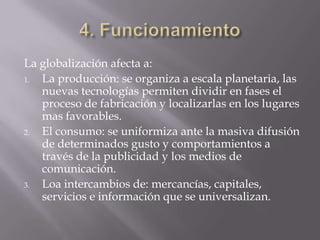 La globalización afecta a:
1. La producción: se organiza a escala planetaria, las
   nuevas tecnologías permiten dividir en fases el
   proceso de fabricación y localizarlas en los lugares
   mas favorables.
2. El consumo: se uniformiza ante la masiva difusión
   de determinados gusto y comportamientos a
   través de la publicidad y los medios de
   comunicación.
3. Loa intercambios de: mercancías, capitales,
   servicios e información que se universalizan.
 