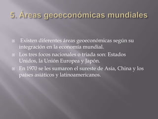     Existen diferentes áreas geoeconómicas según su
    integración en la economía mundial.
   Los tres focos nacionales o triada son: Estados
    Unidos, la Unión Europea y Japón.
   En 1970 se les sumaron el sureste de Asia, China y los
    países asiáticos y latinoamericanos.
 