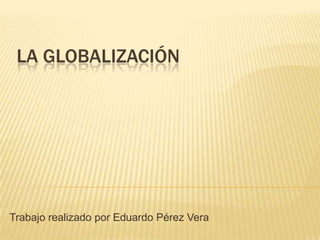 LA GLOBALIZACIÓN
Trabajo realizado por Eduardo Pérez Vera
 