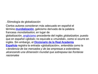 . Etimología de globalización
Ciertos autores consideran más adecuado en español el
término mundialización, galicismo derivado de la palabra
francesa mondialisation, en lugar de
globalización, anglicismo procedente del inglés globalization, puesto
que en español «global» no equivale a «mundial», como sí ocurre en
inglés. Sin embargo, el Diccionario de la Real Academia
Española registra la entrada «globalización», entendida como la
«tendencia de los mercados y de las empresas a extenderse,

alcanzando una dimensión mundial que sobrepasa las fronteras
nacionales

 
