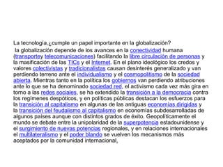 La tecnología,¿cumple un papel importante en la globalización?
la globalización depende de los avances en la conectividad humana
(transportey telecomunicaciones) facilitando la libre circulación de personas y
la masificación de las TICs y el Internet. En el plano ideológico los credos y
valores colectivistas y tradicionalistas causan desinterés generalizado y van
perdiendo terreno ante el individualismo y el cosmopolitismo de la sociedad
abierta. Mientras tanto en la política los gobiernos van perdiendo atribuciones
ante lo que se ha denominado sociedad red, el activismo cada vez más gira en
torno a las redes sociales, se ha extendido la transición a la democracia contra
los regímenes despóticos, y en políticas públicas destacan los esfuerzos para
la transición al capitalismo en algunas de las antiguas economías dirigidas y
la transición del feudalismo al capitalismo en economías subdesarrolladas de
algunos países aunque con distintos grados de éxito. Geopolíticamente el
mundo se debate entre la unipolaridad de la superpotencia estadounidense y
el surgimiento de nuevas potencias regionales, y en relaciones internacionales
el multilateralismo y el poder blando se vuelven los mecanismos más
aceptados por la comunidad internacional.

 