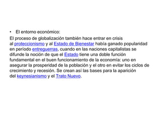 • El entorno económico:
El proceso de globalización también hace entrar en crisis
al proteccionismo y al Estado de Bienestar había ganado popularidad
en período entreguerras, cuando en las naciones capitalistas se
difunde la noción de que el Estado tiene una doble función
fundamental en el buen funcionamiento de la economía: uno en
asegurar la prosperidad de la población y el otro en evitar los ciclos de
crecimiento y recesión. Se crean así las bases para la aparición
del keynesianismo y el Trato Nuevo.

 
