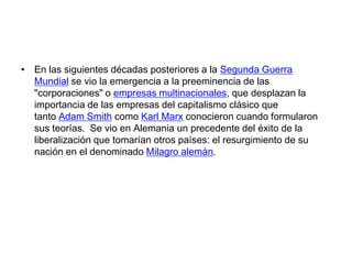 • En las siguientes décadas posteriores a la Segunda Guerra
Mundial se vio la emergencia a la preeminencia de las
"corporaciones" o empresas multinacionales, que desplazan la
importancia de las empresas del capitalismo clásico que
tanto Adam Smith como Karl Marx conocieron cuando formularon
sus teorías. Se vio en Alemania un precedente del éxito de la
liberalización que tomarían otros países: el resurgimiento de su
nación en el denominado Milagro alemán.

 