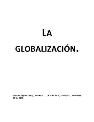 LA 
GLOBALIZACIÓN. 
Gilberto Tejeda García, AS15641427, UNADM, eje 4, actividad 1, noviembre 
18 del 2014. 
 