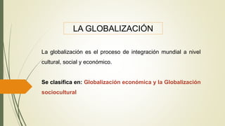La globalización es el proceso de integración mundial a nivel
cultural, social y económico.
Se clasifica en: Globalización económica y la Globalización
sociocultural
LA GLOBALIZACIÓN
 