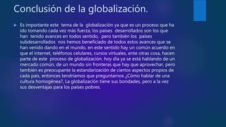 Conclusión de la globalización.
 Es importante este tema de la globalización ya que es un proceso que ha
ido tomando cada vez más fuerza, los países desarrollados son los que
han tenido avances en todos sentido, pero también los países
subdesarrollados nos hemos beneficiado de todos estos avances que se
han venido dando en el mundo, en este sentido hay un común acuerdo en
que el internet, teléfonos celulares, cursos virtuales, ente otras cosa, hacen
parte de este proceso de globalización. hoy día ya se está hablando de un
mercado común, de un mundo sin fronteras que hay que aprovechar, pero
también es preocupante la estandarización de ciertos aspectos propios de
cada país, entonces tendríamos que preguntarnos ¿Cómo hablar de una
cultura homogénea?, La globalización tiene sus bondades, pero a la vez
sus desventajas para los países pobres.
 