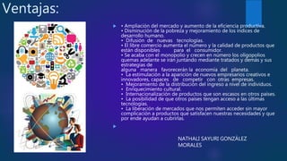 Ventajas:
 • Ampliación del mercado y aumento de la eficiencia productiva.
• Disminución de la pobreza y mejoramiento de los índices de
desarrollo humano.
• Difusión de nuevas tecnologías.
• El libre comercio aumenta el número y la calidad de productos que
están disponibles para el consumidor.
• Se acaba con el monopolio y crecen en número los oligopolios
quemas adelante se irán juntando mediante tratados y demás y sus
estrategias de
alguna manera favorecerán la economía del planeta.
• La estimulación a la aparición de nuevos empresarios creativos e
innovadores, capaces de competir con otras empresas.
• Mejoramiento de la distribución del ingreso a nivel de individuos.
• Enriquecimiento cultural.
• Internacionalización de productos que son escasos en otros países.
• La posibilidad de que otros países tengan acceso a las últimas
tecnologías.
• La liberación de mercados que nos permiten acceder sin mayor
complicación a productos que satisfacen nuestras necesidades y que
por ende ayudan a cubrirlas.

NATHALI SAYURI GONZÁLEZ
MORALES
 