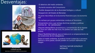Desventajas: · El deterioro del medio ambiente.
· Aumento excesivo del Consumismo
· Posible desaparición de la diversidad biológica y cultural.
·Desaparición del Estado de Bienestar.
·Se pone más énfasis en la Economía financiera que a la economía
real
· Su rechazo por grupos extremistas conduce al Terrorismo
·Pensamiento único, que rechaza doctrinas sociales y políticas
distintas de las “globalizadas”.
·Mayores desequilibrios económicos y concentración de la riqueza:
los ricos son cada vez más ricos, los pobres son cada vez más
pobres.
·Mayor flexibilidad laboral, que se traduce en un empeoramiento de
las condiciones de los trabajadores.
Daños al medio ambiente, al poderse mover sustancias o procesos
dañinos a otros países, donde pueden no conocer realmente sus
riesgos.
NATHALI SAYURI GONZÁLEZ
MORALES
 