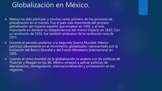 Globalización en México.
 México ha sido partícipe, y muchas veces pionero, en los procesos de
globalización en el mundo. Fue el país más importante del proceso
globalizador del imperio español que empezó en 1492, y el más
importante en declarar su independencia del mismo imperio en 1810. Con
su revolución de 1910, fue también antecesor de la revolución rusa de
1917.
 Durante el periodo posterior a la Segunda Guerra Mundial, México
participó plenamente en el movimiento globalizador representado por la
fundación del Banco Mundial y del Fondo Monetario Internacional en
1945.
 Cuando el ritmo mundial de la globalización se aceleró con las políticas de
Thatcher y Reagan en los 80, México empezó a aplicar políticas de
liberalización, desregulación, internacionalización y privatización en los
negocios.
 