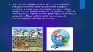  La mundialización de México ha desarrollado la concentración de la
producción, el intercambio comercial, las decisiones, el progreso
tecnológico y la riqueza en unos cuantos países y en pocos cientos de
empresas. Esto trae repercusiones negativas que van desde la creación de
"nuevos pobres" y la migración masiva de gente de países en desarrollo. La
globalización en México también ha traído consecuencias en lo
económico, lo político, en lo social y en lo cultural.
 