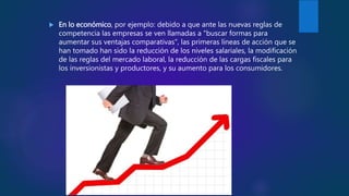  En lo económico, por ejemplo: debido a que ante las nuevas reglas de
competencia las empresas se ven llamadas a "buscar formas para
aumentar sus ventajas comparativas", las primeras líneas de acción que se
han tomado han sido la reducción de los niveles salariales, la modificación
de las reglas del mercado laboral, la reducción de las cargas fiscales para
los inversionistas y productores, y su aumento para los consumidores.
 