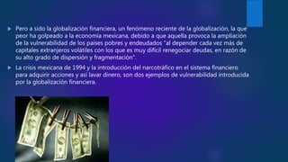  Pero a sido la globalización financiera, un fenómeno reciente de la globalización, la que
peor ha golpeado a la economía mexicana, debido a que aquella provoca la ampliación
de la vulnerabilidad de los países pobres y endeudados "al depender cada vez más de
capitales extranjeros volátiles con los que es muy difícil renegociar deudas, en razón de
su alto grado de dispersión y fragmentación".
 La crisis mexicana de 1994 y la introducción del narcotráfico en el sistema financiero
para adquirir acciones y así lavar dinero, son dos ejemplos de vulnerabilidad introducida
por la globalización financiera.
 