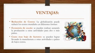VENTAJAS:
• Reducción de Costos: La globalización puede
reducir los costos mundiales en diferentes formas:
• Economía de escala: se pueden realizar aunando
la producción u otras actividades para dos o más
países.
• Costo mas bajo de factores: se pueden lograr
llevando la manufactura u otras actividades a países
de bajos costos.
 