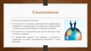 Características
• Se trata de un proceso universal
• El mercado es el elemento primordial de la globalización,
quedando en segundo plano el estado como unidad política
y espacio para el desarrollo de la soberanía y gobierno.
• El mercado es el mecanismo que rige las relaciones entre
los países y regiones.
• La globalización empuja a las empresas y mercados a
organizarse en redes estrechamente hilvanadas a escala
planetaria.
 