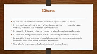 Efectos
• El aumento de la interdependencia económica y política entre los países.
• La economía a escala puede hacer a los más competitivos con estrategias poco
costosas, de manera que aumenten la productividad.
• La intención de imponer el canon cultural occidental para el resto del mundo.
• La intención de imponer el canon cultural occidental para el resto del mundo.
• La aparición de una economía criminal global, antes los grupos criminales tenían
injerencia local, ahora tienen injerencia transnacional.
• Una relación estrecha entre la globalización y el neoliberalismo.
 