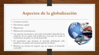 Aspectos de la globalización
• Comercio exterior
• Movimiento capital
• Migraciones
• Difusión de conocimientos
• Las mayores inversiones y por ende el beneficio depende de las
empresas de los países más poderosos, cosa que no ayuda al
crecimiento de países en vía de desarrollo.
• El crecimiento que promete el mercado globalizado sólo
beneficia a los países con materias primas de interés.
• Refuerza un sistema de negocio que no respeta el desarrollo
sostenible
 