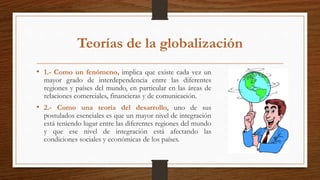 Teorías de la globalización
• 1.- Como un fenómeno, implica que existe cada vez un
mayor grado de interdependencia entre las diferentes
regiones y países del mundo, en particular en las áreas de
relaciones comerciales, financieras y de comunicación.
• 2.- Como una teoría del desarrollo, uno de sus
postulados esenciales es que un mayor nivel de integración
está teniendo lugar entre las diferentes regiones del mundo
y que ese nivel de integración está afectando las
condiciones sociales y económicas de los países.
 