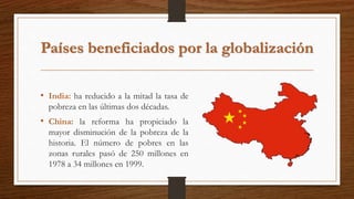 Países beneficiados por la globalización
• India: ha reducido a la mitad la tasa de
pobreza en las últimas dos décadas.
• China: la reforma ha propiciado la
mayor disminución de la pobreza de la
historia. El número de pobres en las
zonas rurales pasó de 250 millones en
1978 a 34 millones en 1999.
 