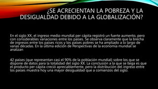 ¿SE ACRECIENTAN LA POBREZA Y LA
DESIGUALDAD DEBIDO A LA GLOBALIZACIÓN?
En el siglo XX, el ingreso medio mundial per cápita registró un fuerte aumento, pero
con considerables variaciones entre los países. Se observa claramente que la brecha
de ingresos entre los países ricos y los países pobres se ha ampliado a lo largo de
varias décadas. En la última edición de Perspectivas de la economía mundial se
analizan
42 países (que representan casi el 90% de la población mundial) sobre los que se
dispone de datos para la totalidad del siglo XX. La conclusión a la que se llega es que
el producto per cápita creció apreciablemente, pero la distribución del ingreso entre
los países muestra hoy una mayor desigualdad que a comienzos del siglo.
 