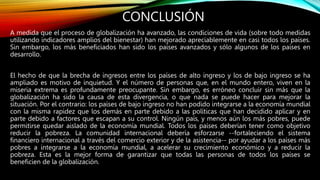 CONCLUSIÓN
A medida que el proceso de globalización ha avanzado, las condiciones de vida (sobre todo medidas
utilizando indicadores amplios del bienestar) han mejorado apreciablemente en casi todos los países.
Sin embargo, los más beneficiados han sido los países avanzados y sólo algunos de los países en
desarrollo.
El hecho de que la brecha de ingresos entre los países de alto ingreso y los de bajo ingreso se ha
ampliado es motivo de inquietud. Y el número de personas que, en el mundo entero, viven en la
miseria extrema es profundamente preocupante. Sin embargo, es erróneo concluir sin más que la
globalización ha sido la causa de esta divergencia, o que nada se puede hacer para mejorar la
situación. Por el contrario: los países de bajo ingreso no han podido integrarse a la economía mundial
con la misma rapidez que los demás en parte debido a las políticas que han decidido aplicar y en
parte debido a factores que escapan a su control. Ningún país, y menos aún los más pobres, puede
permitirse quedar aislado de la economía mundial. Todos los países deberían tener como objetivo
reducir la pobreza. La comunidad internacional debería esforzarse --fortaleciendo el sistema
financiero internacional a través del comercio exterior y de la asistencia-- por ayudar a los países más
pobres a integrarse a la economía mundial, a acelerar su crecimiento económico y a reducir la
pobreza. Esta es la mejor forma de garantizar que todas las personas de todos los países se
beneficien de la globalización.
 