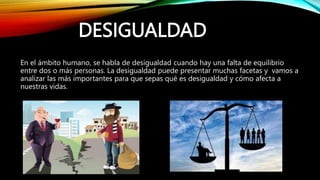 DESIGUALDAD
En el ámbito humano, se habla de desigualdad cuando hay una falta de equilibrio
entre dos o más personas. La desigualdad puede presentar muchas facetas y vamos a
analizar las más importantes para que sepas qué es desigualdad y cómo afecta a
nuestras vidas.
 