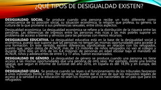 ¿QUÉ TIPOS DE DESIGUALDAD EXISTEN?
DESIGUALDAD SOCIAL. Se produce cuando una persona recibe un trato diferente como
consecuencia de su posición social, su situación económica, la religión que profesa, su género, la
cultura de la que proviene o sus preferencias sexuales, entre otros aspectos.
Desigualdad económica. La desigualdad económica se refiere a la distribución de la riqueza entre las
personas. Las diferencias de ingresos entre las personas más ricas y las más pobres supone un
problema de acceso a bienes y servicios para las personas con menos recursos.
DESIGUALDAD EDUCATIVA. La desigualdad educativa está en la base de la desigualdad social y
económica, puesto que supone que las personas no tengan las mismas oportunidades para acceder a
una formación. En este sentido, existen diferencias significativas en relación con los refugiados,
puesto que, según datos de ACNUR, más de 3,5 millones de niños refugiados no van al colegio y
durante 2016 solo un 45% de los 6,4 millones de personas en edad escolar bajo el mandato de
ACNUR, niños y adolescentes de entre 5 y 17 años, fueron escolarizados.
DESIGUALDAD DE GÉNERO. La desigualdad de género se produce cuando una persona no tiene
acceso a las mismas oportunidades que una persona de otro sexo. Por ejemplo, existe una brecha
salarial, que según el informe de Eurostat del año 2016, en España es del 14,9% y en Europa, del
16,7%.
DESIGUALDAD LEGAL. Se produce cuando las leyes o el funcionamiento de los tribunales favorecen
a unos individuos frente a otros. Por ejemplo, se puede dar el caso de que los requisitos legales de
acceso a la sanidad o a la educación no sean los mismos para los nacionales de un país que para los
refugiados.
 
