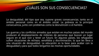 ¿CUÁLES SON SUS CONSECUENCIAS?
La desigualdad, del tipo que sea, supone graves consecuencias, tanto en el
ámbito personal como en el ámbito social. La pobreza es la principal
consecuencia, junto con problemas como la desnutrición o el hambre.
Las guerras y los conflictos armados que existen en muchos países del mundo
producen el desplazamiento de millones de personas que buscan un lugar
seguro en el que vivir y tener un futuro. En algunos países, los refugiados
sufren situaciones de rechazo, xenofobia y discriminación, lo que les lleva a
una situación de desigualdad. La educación es la base para acabar con la
desigualdad y para que todos tengamos las mismas oportunidades.
 