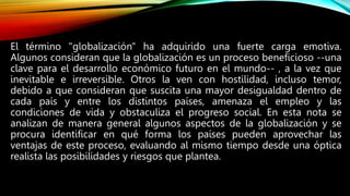 El término "globalización" ha adquirido una fuerte carga emotiva.
Algunos consideran que la globalización es un proceso beneficioso --una
clave para el desarrollo económico futuro en el mundo-- , a la vez que
inevitable e irreversible. Otros la ven con hostilidad, incluso temor,
debido a que consideran que suscita una mayor desigualdad dentro de
cada país y entre los distintos países, amenaza el empleo y las
condiciones de vida y obstaculiza el progreso social. En esta nota se
analizan de manera general algunos aspectos de la globalización y se
procura identificar en qué forma los países pueden aprovechar las
ventajas de este proceso, evaluando al mismo tiempo desde una óptica
realista las posibilidades y riesgos que plantea.
 