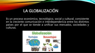 LA GLOBALIZACIÓN
Es un proceso económico, tecnológico, social y cultural, consistente
en la creciente comunicación e interdependencia entre los distintos
países por el que se tiende a unificar sus mercados, sociedades y
culturas.
 