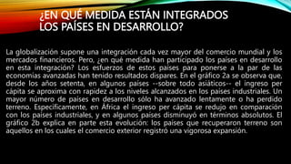 ¿EN QUÉ MEDIDA ESTÁN INTEGRADOS
LOS PAÍSES EN DESARROLLO?
La globalización supone una integración cada vez mayor del comercio mundial y los
mercados financieros. Pero, ¿en qué medida han participado los países en desarrollo
en esta integración? Los esfuerzos de estos países para ponerse a la par de las
economías avanzadas han tenido resultados dispares. En el gráfico 2a se observa que,
desde los años setenta, en algunos países --sobre todo asiáticos-- el ingreso per
cápita se aproxima con rapidez a los niveles alcanzados en los países industriales. Un
mayor número de países en desarrollo sólo ha avanzado lentamente o ha perdido
terreno. Específicamente, en África el ingreso per cápita se redujo en comparación
con los países industriales, y en algunos países disminuyó en términos absolutos. El
gráfico 2b explica en parte esta evolución: los países que recuperaron terreno son
aquellos en los cuales el comercio exterior registró una vigorosa expansión.
 