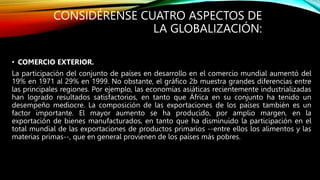 CONSIDÉRENSE CUATRO ASPECTOS DE
LA GLOBALIZACIÓN:
• COMERCIO EXTERIOR.
La participación del conjunto de países en desarrollo en el comercio mundial aumentó del
19% en 1971 al 29% en 1999. No obstante, el gráfico 2b muestra grandes diferencias entre
las principales regiones. Por ejemplo, las economías asiáticas recientemente industrializadas
han logrado resultados satisfactorios, en tanto que África en su conjunto ha tenido un
desempeño mediocre. La composición de las exportaciones de los países también es un
factor importante. El mayor aumento se ha producido, por amplio margen, en la
exportación de bienes manufacturados, en tanto que ha disminuido la participación en el
total mundial de las exportaciones de productos primarios --entre ellos los alimentos y las
materias primas--, que en general provienen de los países más pobres.
 