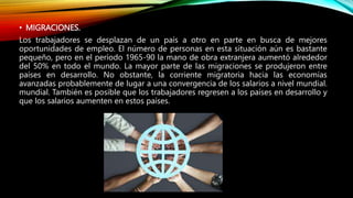 • MIGRACIONES.
Los trabajadores se desplazan de un país a otro en parte en busca de mejores
oportunidades de empleo. El número de personas en esta situación aún es bastante
pequeño, pero en el período 1965-90 la mano de obra extranjera aumentó alrededor
del 50% en todo el mundo. La mayor parte de las migraciones se produjeron entre
países en desarrollo. No obstante, la corriente migratoria hacia las economías
avanzadas probablemente de lugar a una convergencia de los salarios a nivel mundial.
mundial. También es posible que los trabajadores regresen a los países en desarrollo y
que los salarios aumenten en estos países.
 