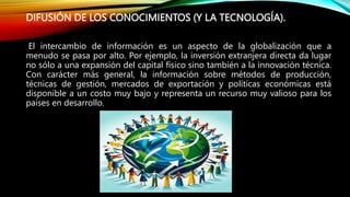 DIFUSIÓN DE LOS CONOCIMIENTOS (Y LA TECNOLOGÍA).
El intercambio de información es un aspecto de la globalización que a
menudo se pasa por alto. Por ejemplo, la inversión extranjera directa da lugar
no sólo a una expansión del capital físico sino también a la innovación técnica.
Con carácter más general, la información sobre métodos de producción,
técnicas de gestión, mercados de exportación y políticas económicas está
disponible a un costo muy bajo y representa un recurso muy valioso para los
países en desarrollo.
 
