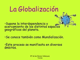 La Globalización
•Supone la interdependencia y
acercamiento de los distintos espacios
geográficos del planeta.

•Se conoce también como Mundialización.

•Este proceso se manifiesta en diversos
ámbitos.

                 Mº de las Nieves Velázquez
                           Turnes
 