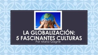 C 
LA GLOBALIZACIÓN: 
5 FASCINANTES CULTURAS 
Por Maria Gagne 
 