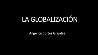 LA GLOBALIZACIÓN
Angélica Cortes Grajales
 