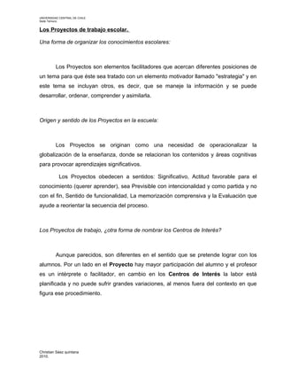 UNIVERSIDAD CENTRAL DE CHILE
Sede Temuco.


Los Proyectos de trabajo escolar.

Una forma de organizar los conocimientos escolares:



         Los Proyectos son elementos facilitadores que acercan diferentes posiciones de
un tema para que éste sea tratado con un elemento motivador llamado "estrategia" y en
este tema se incluyan otros, es decir, que se maneje la información y se puede
desarrollar, ordenar, comprender y asimilarla.



Origen y sentido de los Proyectos en la escuela:



         Los Proyectos se originan como una necesidad de operacionalizar la
globalización de la enseñanza, donde se relacionan los contenidos y áreas cognitivas
para provocar aprendizajes significativos.

           Los Proyectos obedecen a sentidos: Significativo, Actitud favorable para el
conocimiento (querer aprender), sea Previsible con intencionalidad y como partida y no
con el fin, Sentido de funcionalidad, La memorización comprensiva y la Evaluación que
ayude a reorientar la secuencia del proceso.



Los Proyectos de trabajo, ¿otra forma de nombrar los Centros de Interés?



         Aunque parecidos, son diferentes en el sentido que se pretende lograr con los
alumnos. Por un lado en el Proyecto hay mayor participación del alumno y el profesor
es un intérprete o facilitador, en cambio en los Centros de Interés la labor está
planificada y no puede sufrir grandes variaciones, al menos fuera del contexto en que
figura ese procedimiento.




Christian Sáez quintana
2010.
 