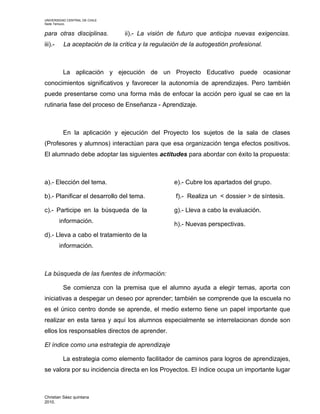 UNIVERSIDAD CENTRAL DE CHILE
Sede Temuco.


para otras disciplinas.         ii).- La visión de futuro que anticipa nuevas exigencias.
iii).-    La aceptación de la crítica y la regulación de la autogestión profesional.



          La aplicación y ejecución de un Proyecto Educativo puede ocasionar
conocimientos significativos y favorecer la autonomía de aprendizajes. Pero también
puede presentarse como una forma más de enfocar la acción pero igual se cae en la
rutinaria fase del proceso de Enseñanza - Aprendizaje.



          En la aplicación y ejecución del Proyecto los sujetos de la sala de clases
(Profesores y alumnos) interactúan para que esa organización tenga efectos positivos.
El alumnado debe adoptar las siguientes actitudes para abordar con éxito la propuesta:



a).- Elección del tema.                            e).- Cubre los apartados del grupo.

b).- Planificar el desarrollo del tema.            f).- Realiza un < dossier > de síntesis.

c).- Participe en la búsqueda de la                g).- Lleva a cabo la evaluación.
         información.                              h).- Nuevas perspectivas.
d).- Lleva a cabo el tratamiento de la
         información.



La búsqueda de las fuentes de información:

          Se comienza con la premisa que el alumno ayuda a elegir temas, aporta con
iniciativas a despegar un deseo por aprender; también se comprende que la escuela no
es el único centro donde se aprende, el medio externo tiene un papel importante que
realizar en esta tarea y aquí los alumnos especialmente se interrelacionan donde son
ellos los responsables directos de aprender.

El índice como una estrategia de aprendizaje

          La estrategia como elemento facilitador de caminos para logros de aprendizajes,
se valora por su incidencia directa en los Proyectos. El índice ocupa un importante lugar



Christian Sáez quintana
2010.
 