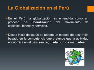 La Globalización en el Perú
En el Perú, la globalización es entendida como un
proceso de liberalización del movimiento de
capitales, bienes y servicios.
Desde inicio de los 90 se adoptó un modelo de desarrollo
basado en la competencia que pretende que la actividad
económica en el país sea regulada por los mercados.
 