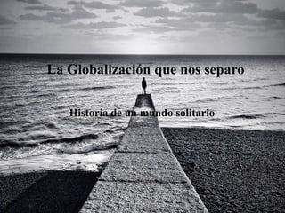 La Globalización que nos separo
Historia de un mundo solitario
1
 