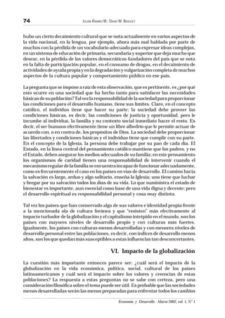 JULIÁN RAMIRO M.; DAVID W. BRASSET
Economía y Desarrollo - Marzo 2002, vol. 1, N° 1
74
hubo un cierto decaimiento cultural que se nota actualmente en varios aspectos de
la vida nacional, en la lengua, por ejemplo, ahora más mal hablada por parte de
muchos con la pérdida de un vocabulario adecuado para expresar ideas complejas,
en un sistema de educación de primaria, secundaria y superior que deja mucho que
desear, en la pérdida de los valores democráticos fundadores del país que se nota
en la falta de participación popular, en el consumo de drogas, en el decaimiento de
actividadesdeayudapropiayenladegradaciónyvulgarizacióncompletademuchos
aspectos de la cultura popular y comportamiento público en ese país.
La pregunta que se impone a raíz de esta observación, que es pertinente, es ¿por qué
esto ocurre en una sociedad que ha hecho tanto para satisfacer las necesidades
básicasdesupoblación?Talvezlaresponsabilidaddelasociedadparaproporcionar
las condiciones para el desarrollo humano, tiene sus límites. Claro, en el concepto
católico, el individuo tiene que hacer su parte; la sociedad debe proveer las
condiciones básicas, es decir, las condiciones de justicia y oportunidad, pero le
incumbe al individuo, la familia y su contexto social inmediato hacer el resto. Es
decir, el ser humano efectivamente tiene un libre albedrío que le permite actuar de
acuerdo con, o en contra de, los propósitos de Dios. La sociedad debe proporcionar
las libertades y condiciones básicas y el individuo tiene que cumplir con su parte.
En el concepto de la Iglesia, la persona debe trabajar por su pan de cada día. El
Estado, en la línea central del pensamiento católico mantiene que los padres, y no
el Estado, deben asegurar los medios adecuados de su familia; en este pensamiento
los organismos de caridad tienen una responsabilidad de intervenir cuando el
mecanismoregulardelafamiliaseencuentraincapazdefuncionaradecuadamente,
como es frecuentemente el caso en los países en vías de desarrollo. El camino hacia
la salvación es largo, arduo y algo solitario, enseña la Iglesia; uno tiene que luchar
y bregar por su salvación todos los días de su vida. Lo que suministra el estado de
bienestar es importante, aun esencial como base de una vida digna y decente; pero
el desarrollo espiritual es responsabilidad personal y cosa muy distinta.
Tal vez los países que han conservado algo de sus valores e identidad propia frente
a la mencionada ola de cultura foránea y que “resisten” más efectivamente al
impacto turbador de la globalización y el capitalismo intrépido en el mundo, son los
países con mayores niveles de desarrollo propio y con culturas más fuertes.
Igualmente, los países con culturas menos desarrolladas y con menores niveles de
desarrollo personal entre las poblaciones, es decir, con índices de desarrollo menos
altos, son los que quedan más susceptibles a estas influencias tan desconcertantes.
VI. Impacto de la globalización
La cuestión más importante entonces parece ser: ¿cuál será el impacto de la
globalización en la vida económica, política, social, cultural de los países
latinoamericanos y cuál será el impacto sobre los valores y creencias de estas
poblaciones? La respuesta a estas preguntas no se sabe con certeza, pero una
consideración filosófica sobre el tema puede ser útil. Es probable que las sociedades
menos desarrolladas serán las menos preparadas para enfrentar todos los cambios
 