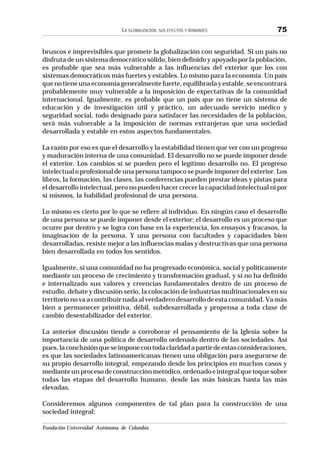 Fundación Universidad Autónoma de Colombia
LA GLOBALIZACIÓN: SUS EFECTOS Y BONDADES 75
bruscos e imprevisibles que promete la globalización con seguridad. Si un país no
disfruta de un sistema democrático sólido, bien definido y apoyado por la población,
es probable que sea más vulnerable a las influencias del exterior que los con
sistemas democráticos más fuertes y estables. Lo mismo para la economía. Un país
quenotieneunaeconomíageneralmentefuerte,equilibradayestable,seencontrará
probablemente muy vulnerable a la imposición de expectativas de la comunidad
internacional. Igualmente, es probable que un país que no tiene un sistema de
educación y de investigación útil y práctico, un adecuado servicio médico y
seguridad social, todo designado para satisfacer las necesidades de la población,
será más vulnerable a la imposición de normas extranjeras que una sociedad
desarrollada y estable en estos aspectos fundamentales.
La razón por eso es que el desarrollo y la estabilidad tienen que ver con un progreso
y maduración interna de una comunidad. El desarrollo no se puede imponer desde
el exterior. Los cambios sí se pueden pero el legítimo desarrollo no. El progreso
intelectual o profesional de una persona tampoco se puede imponer del exterior. Los
libros, la formación, las clases, las conferencias pueden prestar ideas y pistas para
el desarrollo intelectual, pero no pueden hacer crecer la capacidad intelectual ni por
sí mismos, la habilidad profesional de una persona.
Lo mismo es cierto por lo que se refiere al individuo. En ningún caso el desarrollo
de una persona se puede imponer desde el exterior; el desarrollo es un proceso que
ocurre por dentro y se logra con base en la experiencia, los ensayos y fracasos, la
imaginación de la persona. Y una persona con facultades y capacidades bien
desarrolladas, resiste mejor a las influencias malas y destructivas que una persona
bien desarrollada en todos los sentidos.
Igualmente, si una comunidad no ha progresado económica, social y políticamente
mediante un proceso de crecimiento y transformación gradual, y si no ha definido
e internalizado sus valores y creencias fundamentales dentro de un proceso de
estudio, debate y discusión serio, la colocación de industrias multinacionales en su
territorionovaacontribuirnadaalverdaderodesarrollodeestacomunidad.Vamás
bien a permanecer primitiva, débil, subdesarrollada y propensa a toda clase de
cambio desestabilizador del exterior.
La anterior discusión tiende a corroborar el pensamiento de la Iglesia sobre la
importancia de una política de desarrollo ordenado dentro de las sociedades. Así
pues,laconclusiónqueseimponecontodaclaridadapartirdeestasconsideraciones,
es que las sociedades latinoamericanas tienen una obligación para asegurarse de
su propio desarrollo integral, empezando desde los principios en muchos casos y
medianteunprocesodeconstrucciónmetódico,ordenadoeintegralquetoquesobre
todas las etapas del desarrollo humano, desde las más básicas hasta las más
elevadas.
Consideremos algunos componentes de tal plan para la construcción de una
sociedad integral:
 