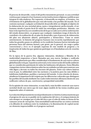 JULIÁN RAMIRO M.; DAVID W. BRASSET
Economía y Desarrollo - Marzo 2002, vol. 1, N° 1
76
El proceso de desarrollo, como el del perfeccionamiento personal, es una actividad
continuaquecomparteelserhumanoconlasinstitucionesreligiosasypúblicasque
integran la vida moderna. Por supuesto, el desarrollo no empieza, ni termina, con
el fenómeno de la globalización que está afectando a los pueblos del mundo. En el
contexto nacional, cualquier actividad de desarrollo debe ser dirigida al objetivo de
la elaboración de una sociedad plena, justa e integralmente perfeccionada, el ser
humano siendo el punto focal de todas las estrategias pertinentes. Además, con
baseenlaexperienciayenconsideracióndeloquesesabeacercadelaconformación
del estado democrático, se propone que cualquier ciudadano tenga el derecho de
contribuir a la realización de un plan de desarrollo y que el proceso de elaboración
del plan sea altamente abierto, participativo y democrático. Como se anotó
anteriormente, la historia del progreso humano nos recuerda repetidamente que
todos los grandes pasos en adelante en la condición humana fueron iniciados por
personas fuera del sistema formal y por gente, por lo general, sin cargo o poder
convencional y JESÚS es el ejemplo supremo de este modelo de progreso y la
inspiración de todos los que quisieran participar en el bondadoso acto de creación
de Dios.
En la época de la guerra fría, algunos visionarios, idealistas y filósofos de la
modernidad empezaron a hacer llamados por una nueva, benigna y unificada
conciencia planetaria que ellos consideraban el fundamento de una nueva cultura
globalbasadaenlapaz,lajusticiauniversalyenlaconservacióndelmedioambiente
que se consideraba patrimonio de todos los habitantes del planeta. Estos filósofos
compartíanciertosvaloresbásicossobrelasnecesidadessocialesparasosteneruna
vida digna y decente en todos los rincones del planeta. Entre sus valores básicos
eran la paz, la solidaridad entre las naciones y la justicia para los más débiles e
indefensos (individuos, pueblos y naciones) del mundo. A esta relación de deseos,
añadieron la importancia del respeto por las diferencias culturales que distinguen
los pueblos del mundo mediante las cuales todos intentan afirmarse dentro de una
unificante cultura de paz, convivencia y prosperidad sostenible.
En la opinión de estos visionarios, es más fácil y más factible construir una nueva
sociedad desde sus raíces que de traer algún modelo de los textos eruditos para
imponerlo sobre el existente.
La evolución del pensamiento social predominante en América Latina mantenía que
el progreso de uno no es posible sin la explotación del otro y el enriquecimiento de
uno siempre se consigue por el robo del otro o por el robo de todos en forma de los
comunes actos de corrupción. Esta mentalidad tradicional fue un contra corriente
a la difusión de confianza entre la ciudadanía y la diseminación de capital social,
un elemento imprescindible en el progreso nacional.
 