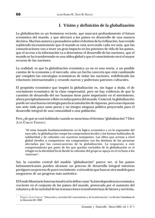 JULIÁN RAMIRO M.; DAVID W. BRASSET
Economía y Desarrollo - Marzo 2002, vol. 1, N° 1
66
I. Visión y definición de la globalización
La globalización es un fenómeno reciente, que marcará profundamente el futuro
económico del mundo, y que afectará a los países en desarrollo de una manera
decisiva.Muchosautoresypensadoressobreeldestinodelacivilización,hanvenido
repitiendo incesantemente que el mundo se está acercando cada vez más, que las
comunicaciones van a tener un gran impacto en los patrones de vida de los países,
que el acceso a la información va a determinar el desarrollo de las naciones, que el
mundo se ha transformado en una aldea global y que el conocimiento será el mayor
recurso de las naciones.
La realidad, es que la globalización económica ya no es una teoría, o un posible
camino de la economía y el mercado, sino un hecho concreto que está cambiando
por completo las estrategias económicas de todas las naciones, redefiniendo las
relaciones internacionales y creando nuevos y poderosos patrones culturales.
El propósito económico que inspiró la globalización es, sin lugar a duda, el de
crecimiento económico de la clase empresarial, pero no hay evidencia de que la
cuestión de desarrollo del ser humano tiene parte importante en el movimiento,
ahoraprecipitadamenteafloteentodaspartesdelmundo.Comotal,laglobalización
puedeserunabuenaestrategiaparalaacumulaciónderiquezas,peroesasriquezas
son ante todo para unos pocos y no integra ninguna política proyectada para el
desarrollo integral de una comunidad o una población.
Pero ¿de qué se está hablando cuando se menciona el término “globalización”? Dice
JUAN CARLOS TEDESCO:
“Al estar basada fundamentalmente en la lógica económica y en la expansión del
mercado, la globalización rompe los compromisos locales y las formas habituales de
solidaridad y de cohesión con nuestros semejantes. Las élites que actúan a nivel
global tienden a comportarse sin compromisos con los destinos de las personas
afectadas por las consecuencias de la globalización. La respuesta a este
comportamiento por parte de los que quedan excluidos de la globalización es el
refugio en la identidad local donde la cohesión del grupo se apoya en el rechazo a los
‘externos’1
.
Así, la cuestión central del modelo “globalización” parece ser, si los países
latinoamericanos pueden alcanzar un proceso de desarrollo integral mientras
persiguenunprocesodepurocrecimiento,ositendránquebuscarotromodelopara
asegurarse de un progreso más auténtico.
ElFondoMonetarioInternacional(FMI)ladefinecomo“lainterdependenciaeconómica
creciente en el conjunto de los países del mundo, provocada por el aumento del
volumen y de la variedad de las transacciones transfronterizas de bienes y servicios,
1
TEDESCO, JUAN CARLOS: “Educación y sociedad del conocimiento y de la información” en Revista Colombiana de
la Educación 06/2000.
 
