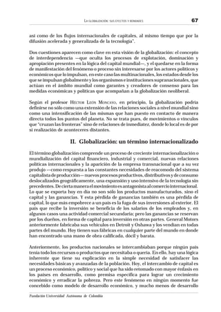 Fundación Universidad Autónoma de Colombia
LA GLOBALIZACIÓN: SUS EFECTOS Y BONDADES 67
así como de los flujos internacionales de capitales, al mismo tiempo que por la
difusión acelerada y generalizada de la tecnología”.
Dos cuestiones aparecen como clave en esta visión de la globalización: el concepto
de interdependencia —que oculta los procesos de explotación, dominación y
apropiación presentes en la lógica del capital mundial—, y el quedarse en la forma
de manifestación del fenómeno o proceso sin interesarse por los actores políticos y
económicos que lo impulsan, en este caso las multinacionales, los estados desde los
queseimpulsanglobalmenteylosorganismoseinstitucionessupranacionales,que
actúan en el ámbito mundial como garantes y creadores de consenso para las
medidas económicas y políticas que acompañan a la globalización neoliberal.
Según el profesor HÉCTOR LEÓN MONCAYO, en principio, la globalización podría
definirse no sólo como una extensión de las relaciones sociales a nivel mundial sino
como una intensificación de las mismas que han puesto en contacto de manera
directa todos los puntos del planeta. No se trata pues, de movimientos o vínculos
que “cruzan las fronteras” sino de relaciones de inmediatez, donde lo local es de por
sí realización de aconteceres distantes.
II. Globalización: un término internacionalizado
El término globalización comprende un proceso de creciente internacionalización o
mundialización del capital financiero, industrial y comercial, nuevas relaciones
políticas internacionales y la aparición de la empresa transnacional que a su vez
produjo —como respuesta a las constantes necesidades de reacomodo del sistema
capitalistadeproducción—nuevosprocesosproductivos,distributivosydeconsumo
deslocalizados geográficamente, una expansión y uso intensivo de la tecnología sin
precedentes.Deciertamaneraelmovimientoesantagonistaalcomerciointernacional.
Lo que se exporta hoy en día no son sólo los productos manufacturados, sino el
capital y las ganancias. Y esta pérdida de ganancias también es una pérdida de
capital, lo que más empobrece a un país es la fuga de sus inversiones al exterior. El
país que recibe la inversión se beneficia de los salarios de los empleados y, en
algunos casos una actividad comercial secundaria; pero las ganancias se reservan
por los dueños, en forma de capital para inversión en otras partes. General Motors
anteriormente fabricaba sus vehículos en Detroit y Oshawa y los vendían en todas
partes del mundo. Hoy tienen sus fábricas en cualquier parte del mundo en donde
han encontrado una mano de obra calificada, dócil y barata.
Anteriormente, los productos nacionales se intercambiaban porque ningún país
tenía todo los recursos o productos que necesitaba o quería. En ello, hay una lógica
inherente que tiene su explicación en la simple necesidad de satisfacer las
necesidades básicas y avanzadas de la población. Hoy, el intercambio de capital es
un proceso económico, político y social que ha sido retomado con mayor énfasis en
los países en desarrollo, como premisa específica para lograr un crecimiento
económico y erradicar la pobreza. Pero este fenómeno en ningún momento fue
concebido como modelo de desarrollo económico, y mucho menos de desarrollo
 
